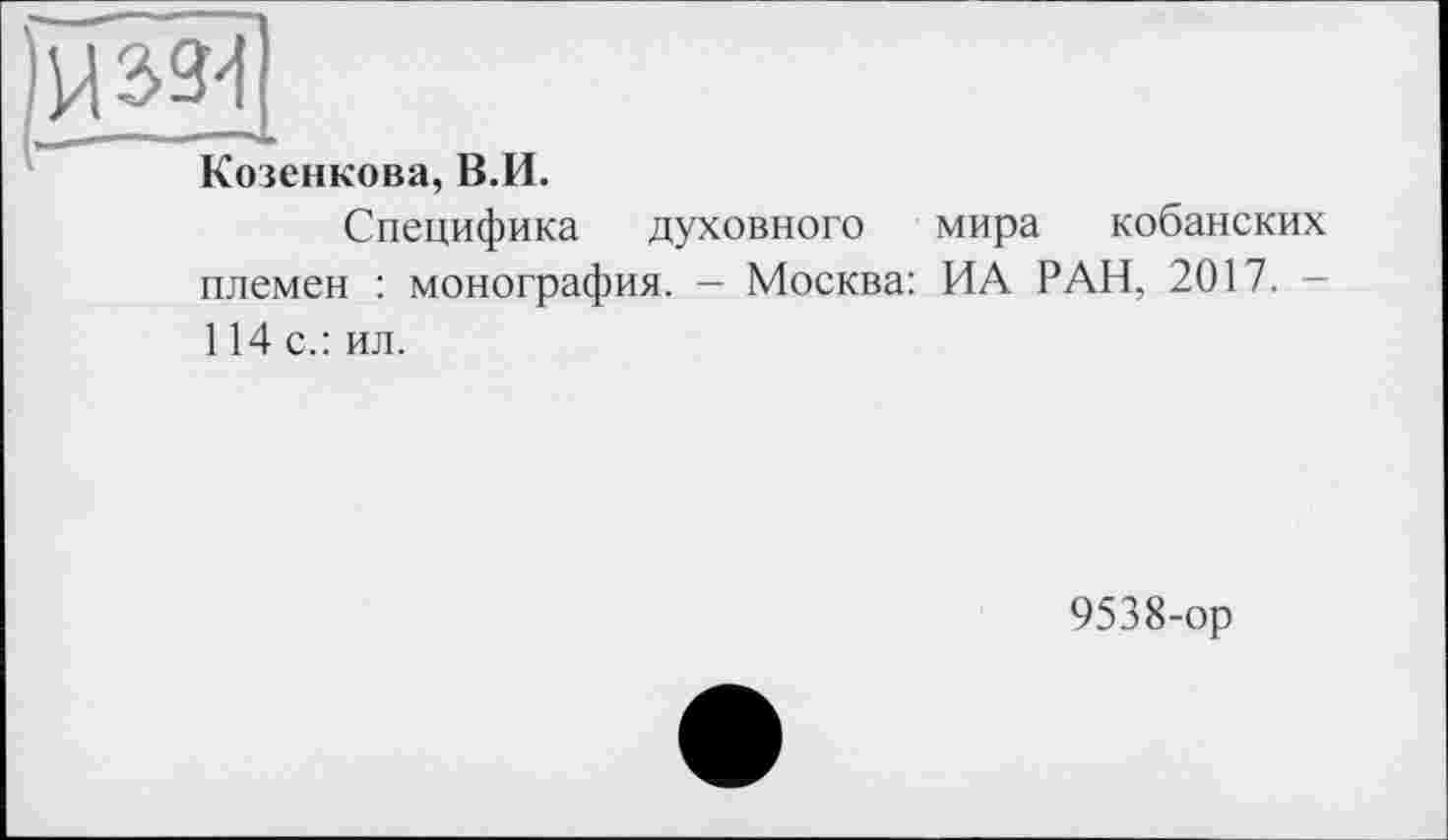 ﻿Козенкова, В.И.
Специфика духовного мира кобанских племен : монография. — Москва: ИА РАН, 2017. -114 с.: ил.
9538-ор